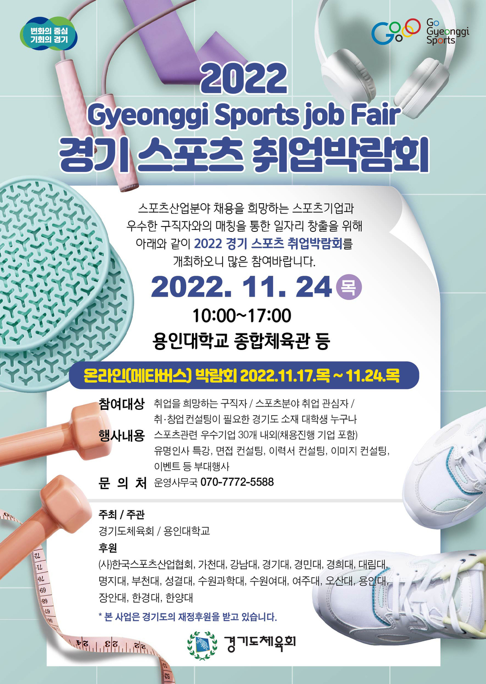 변화의 중심
기회의 경기
Go
Gyeonggi
Sports
2022
Gyeonggi Sports job Fair
경기 스포츠 취업박람회
스포츠산업분야 채용을 희망하는 스포츠기업과
우수한 구직자와의 매칭을 통한 일자리 창출을 위해
아래와 같이 2022 경기 스포츠 취업박람회를
개최하오니 많은 참여바랍니다.
2022. 11. 24 목
10:00~17:00
용인대학교 종합체육관 등
온라인(메타버스) 박람회 2022.11.17.목~11.24.목
참여대상 취업을 희망하는 구직자 / 스포츠분야 취업 관심자/
취·창업 컨설팅이 필요한 경기도 소재 대학생 누구나
행사내용 스포츠관련 우수기업 30개 내외(채용진행 기업 포함)
유명인사 특강, 면접 컨설팅, 이력서 컨설팅, 이미지 컨설팅,
이벤트 등 부대행사
문의처 운영사무국 070-7772-5588
주최 / 주관
경기도체육회 /용인대학교
후원
(사)한국스포츠산업협회, 가천대, 강남대, 경기대, 경민대, 경희대, 대림대,
명지대, 부천대, 성결대, 수원과학대, 수원여대, 여주대, 오산대, 용인대
장안대, 한경대, 한양대
* 본 사업은 경기도의 재정후원을 받고 있습니다.
경기도체육회