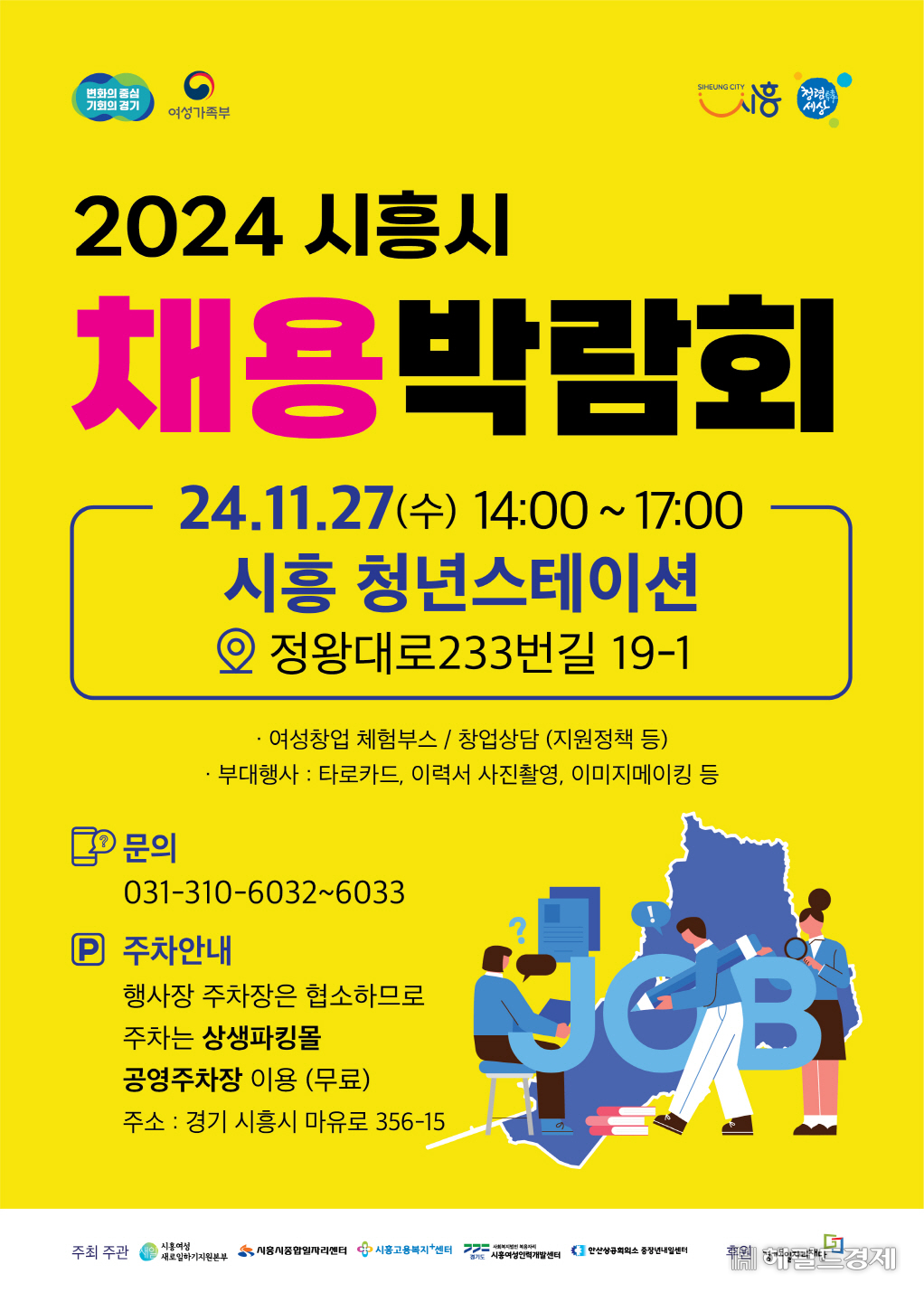 2024 시흥시
채용 박람회

24.11.27(수) 14:00~17:00
시흥 청년스테이션
정왕대로 233번길 19-1

- 여성창업 체험부스/창업상담(지원정책 등)
- 부대행사 : 타로카드, 이력서 사진촬영, 이미지메이킹 등

문의  
031-310-6032~6033

주차 안내 
행사장 주차장은 협소하므로 주차는 상생파킹몰 공영주차장 이용(무료)
주소 : 경기 시흥시 마유로 356-15