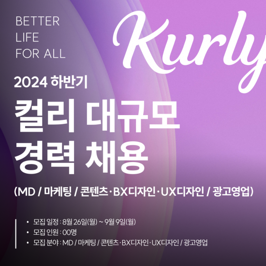 BETTER LIFE FOR ALL
2024 하반기
컬리 대규코 경력 채용
(MD/마케팅/콘텐츠, BX디자인, UX디자인/광고영업)
모집일정: 8월 26일(월)~9월9일(월)
모집인원: 00명
모집분야: MD/마케팅/콘텐츠, BX디자인, UX디자인/광고영업