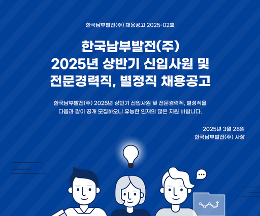 한국남부발전(주)
2025년 상반기 신입사원 및
전문경력직, 별정직 채용공고
한국남부발전(주) 2025년 상반기 신입사원 및 전문경력직, 별정직을
다음과 같이 공개 모집하오니 유능한 인재의 많은 지원 바랍니다.
2025년 3월 28일
한국남부발전(주) 사장
