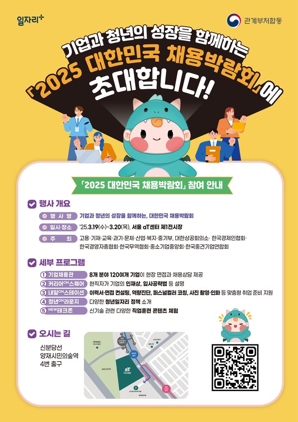 기업과 청년의 성장을 함꼐하는
2025 대한민국 채용박람회에
초대합니다!
2025 대한민국 채용박람회 참여 안내
행사개요
행사명 : 기업과 청년의 성장을 함께하는, 대한민국 채용박람회
일시 장소 : '25.3.19(수)~3.20(목), 서울 aT센터 제1전시장
주최 : 고용 기재 교육 과기 문체 산업 복지 중기부, 대한상공회의소 한국경제인 협회
한국경영자총협회 한국무역협회 중소기업중앙회 한국중견기업연합회
세부 프로그램
1. 기업채용관 : 8개 분야 120여개 기업이 현장 면접과 채용 상담 제공
2. 커리어 on 스퀘어 : 현직자가 기업의 인재상, 입사공략법 등 설명
3. 내일 on 스테이션 : 이력서 면접 컨설팅, 역량진단, 퍼스널컬러 코칭, 사진 촬영 인화 등 맞춤형 취업 준비 지원
4. 청년 on 라운지 : 다양한 청년일자리 정책 소개
5. new 테크존 : 신기술 관련 다양한 직업훈련 콘텐츠 체험
오시는 길
신분당선 양재시민의숲역 4번 출구