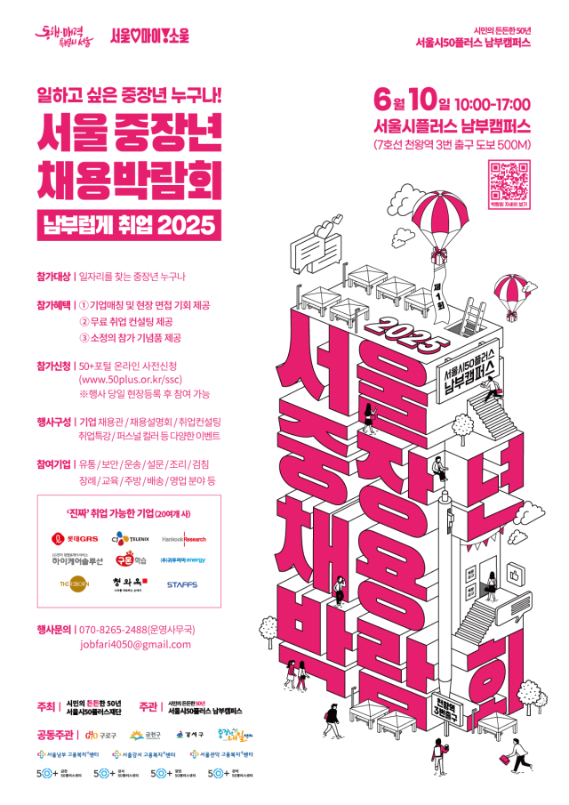 일하고 싶은 중장년 누구나!
2025 서울 중장년 채용박람회
남부럽게 취업 2025
시민의 든든한 50년 서울시50플러스 남부캠퍼스
6월 10일 10:00-17:00
서울시플러스 남부캠퍼스
(7호선 천왕역 3번 출구 도보 500M)
참가대상 | 일자리를 찾는 중장년 누구나
참가혜택 ①기업매장 및 현장 면접 기회 제공 ②무료 취업 컨설팅 제공 ③소정의 첨가 기념품 제공
참가신청 | (www.50plus.or.kr/ssc)
50+포털 온라인 사전신청
※행사 당일 현장등록 후 참여 가능
행사구성 | 기업 채용/채용설명회/취업컨설팅/취업특강/퍼스널컬러 등 다양한 이벤트
참여기업 유동/보안/운송/설문/조리/검정/장례/교육/주방/배송/영업 분야 등
행사문의 | 070-8265-2488(운영사무국)
jobfari4050@gmail.com
