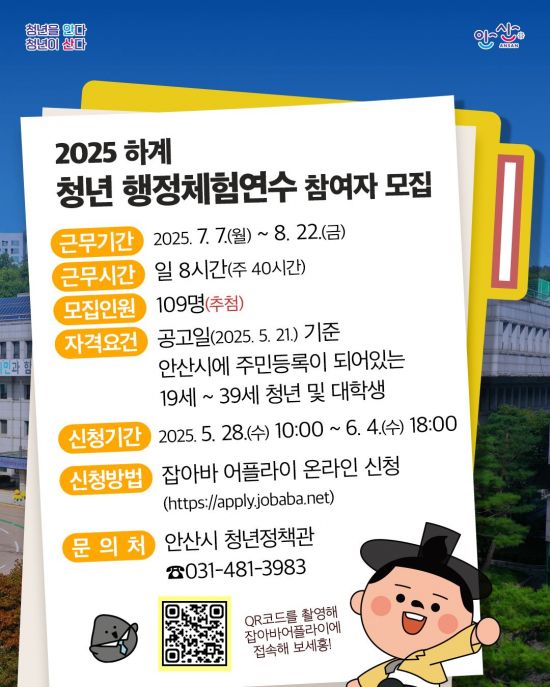 2025 하계
청년 행정체험연수 참여자 모집
근무기간
2025. 7. 7.(월) ~ 8. 22.(금)
근무시간
일 8시간(주 40시간)
모집인원
109명(추첨)
자격요건
공고일(2025. 5. 21.) 기준
안산시에 주민등록이 되어있는 19세~39세 청년 및 대학생
신청기간
2025. 5. 28.(수) 10:00~ 6. 4.(수) 18:00
신청방법
잡아바 어플라이 온라인 신청
(https://apply.jobaba.net)
문의처
안산시 청년정책관
☎031-481-3983
QR코드를 촬영해 잡아바어플라이에 접속해 보세홍!